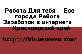 Работа Для тебя  - Все города Работа » Заработок в интернете   . Красноярский край